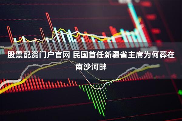 股票配资门户官网 民国首任新疆省主席为何葬在南沙河畔