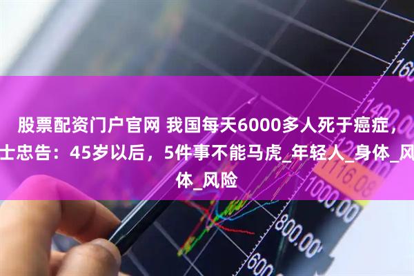 股票配资门户官网 我国每天6000多人死于癌症，院士忠告：45岁以后，5件事不能马虎_年轻人_身体_风险