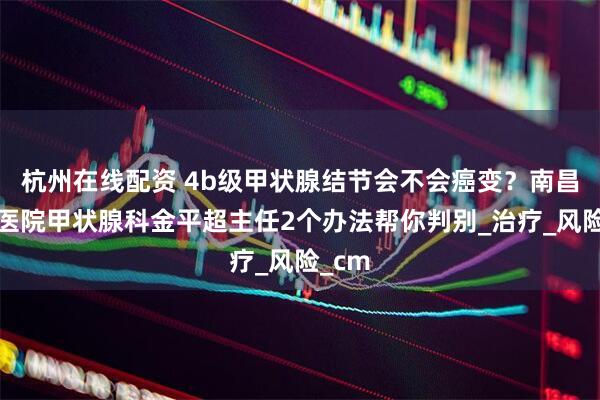 杭州在线配资 4b级甲状腺结节会不会癌变？南昌第五医院甲状腺科金平超主任2个办法帮你判别_治疗_风险_cm