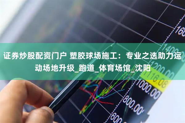 证券炒股配资门户 塑胶球场施工：专业之选助力运动场地升级_跑道_体育场馆_沈阳