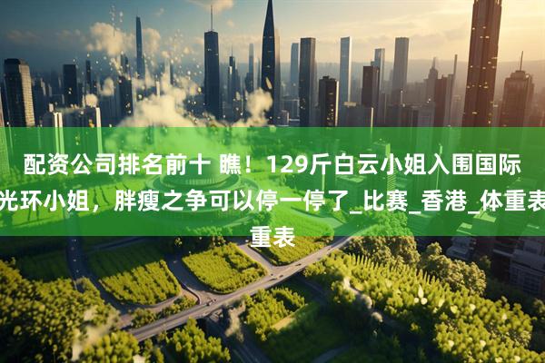 配资公司排名前十 瞧！129斤白云小姐入围国际光环小姐，胖瘦之争可以停一停了_比赛_香港_体重表
