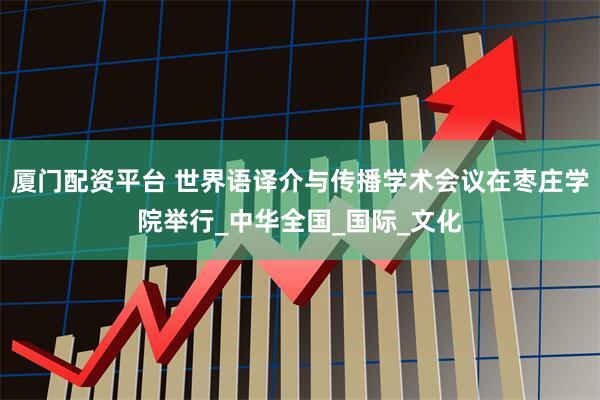 厦门配资平台 世界语译介与传播学术会议在枣庄学院举行_中华全国_国际_文化
