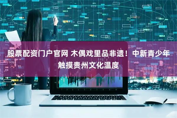 股票配资门户官网 木偶戏里品非遗！中新青少年触摸贵州文化温度