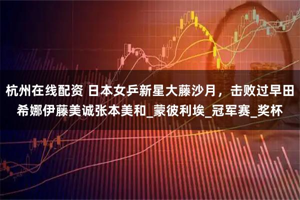 杭州在线配资 日本女乒新星大藤沙月，击败过早田希娜伊藤美诚张本美和_蒙彼利埃_冠军赛_奖杯