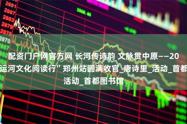 配资门户网官方网 长河传诗韵 文脉贯中原——2025“大运河文化阅读行”郑州站圆满收官_唐诗里_活动_首都图书馆