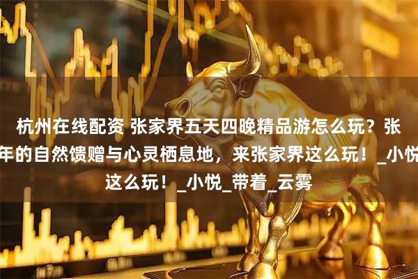杭州在线配资 张家界五天四晚精品游怎么玩？张家界是中老年的自然馈赠与心灵栖息地，来张家界这么玩！_小悦_带着_云雾
