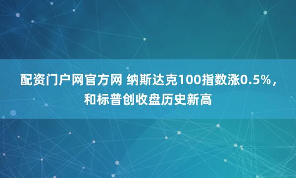 配资门户网官方网 纳斯达克100指数涨0.5%，和标普创收盘历史新高