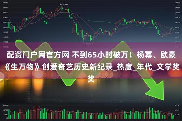 配资门户网官方网 不到65小时破万！杨幂、欧豪《生万物》创爱奇艺历史新纪录_热度_年代_文学奖
