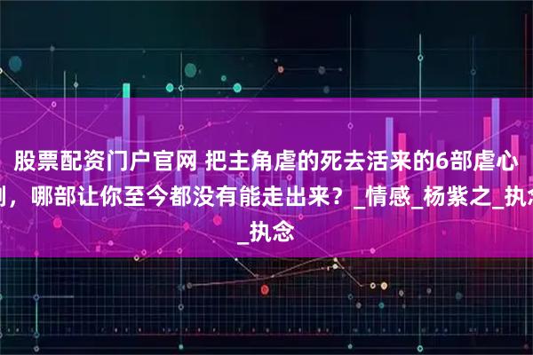 股票配资门户官网 把主角虐的死去活来的6部虐心剧，哪部让你至今都没有能走出来？_情感_杨紫之_执念