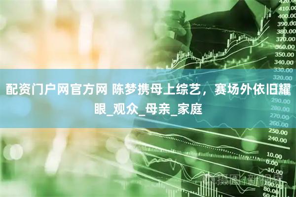 配资门户网官方网 陈梦携母上综艺，赛场外依旧耀眼_观众_母亲_家庭