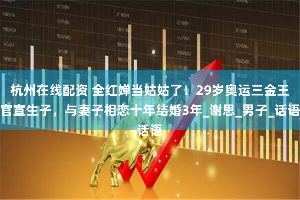 杭州在线配资 全红婵当姑姑了！29岁奥运三金王官宣生子，与妻子相恋十年结婚3年_谢思_男子_话语