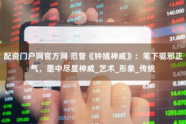 配资门户网官方网 范曾《钟馗神威》：笔下驱邪正气，墨中尽显神威_艺术_形象_传统
