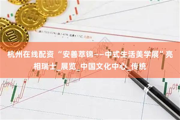 杭州在线配资 “安善萃锦——中式生活美学展”亮相瑞士_展览_中国文化中心_传统