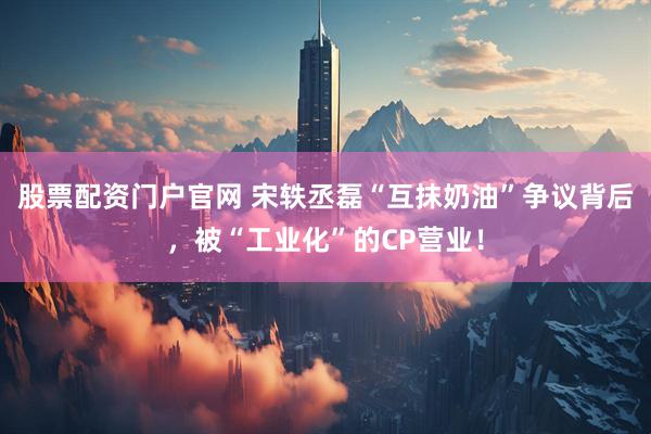 股票配资门户官网 宋轶丞磊“互抹奶油”争议背后，被“工业化”的CP营业！