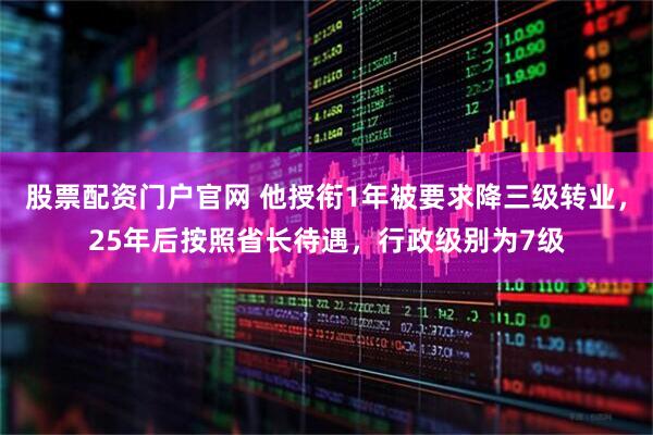 股票配资门户官网 他授衔1年被要求降三级转业，25年后按照省长待遇，行政级别为7级