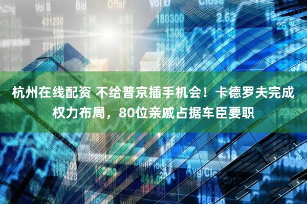杭州在线配资 不给普京插手机会！卡德罗夫完成权力布局，80位亲戚占据车臣要职