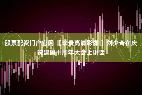 股票配资门户官网 【珍贵高清影像 】刘少奇在庆祝建国十周年大会上讲话