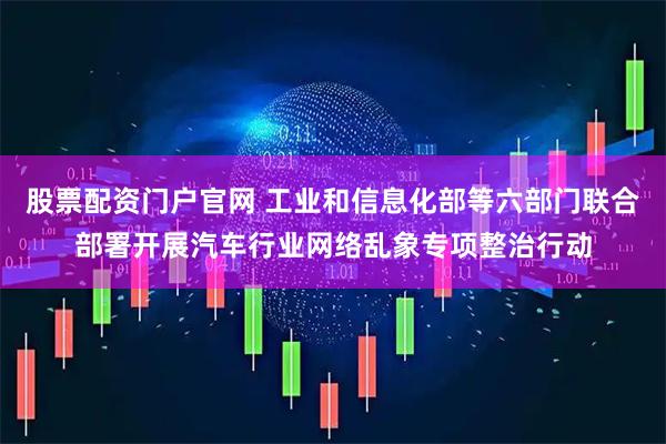 股票配资门户官网 工业和信息化部等六部门联合部署开展汽车行业网络乱象专项整治行动