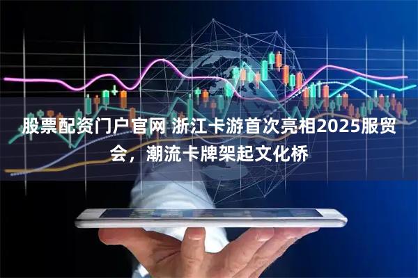 股票配资门户官网 浙江卡游首次亮相2025服贸会，潮流卡牌架起文化桥