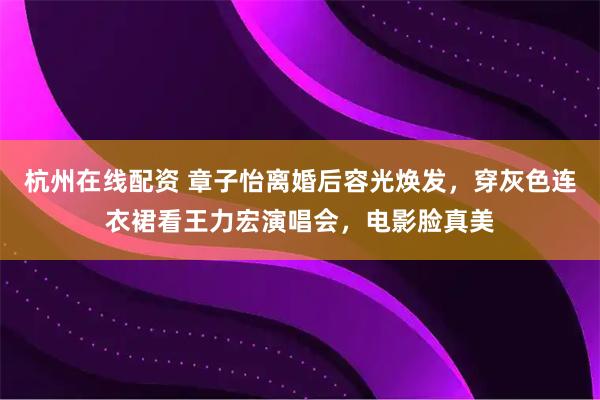 杭州在线配资 章子怡离婚后容光焕发，穿灰色连衣裙看王力宏演唱会，电影脸真美