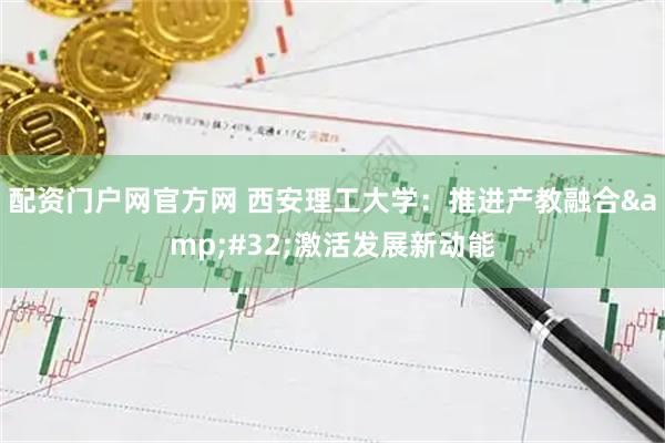 配资门户网官方网 西安理工大学:推进产教融合 激活发展新动能