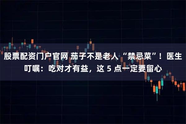 股票配资门户官网 茄子不是老人 “禁忌菜”！医生叮嘱：吃对才有益，这 5 点一定要留心