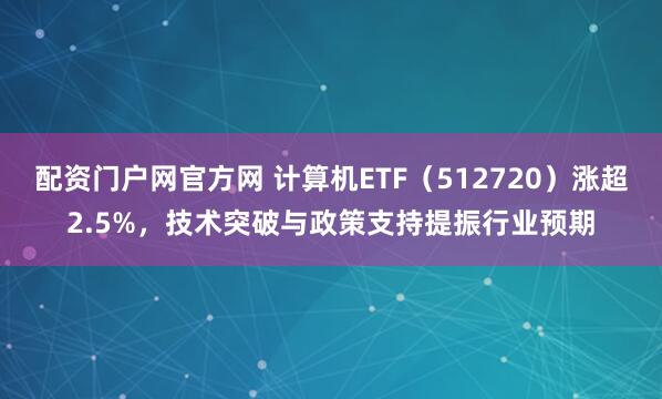 配资门户网官方网 计算机ETF(512720)涨超2.5%,技术突破与政策支持提振行业预期