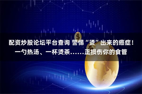 配资炒股论坛平台查询 警惕“烫”出来的癌症！一勺热汤、一杯烫茶……正损伤你的食管