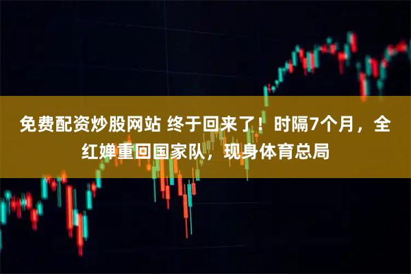 免费配资炒股网站 终于回来了！时隔7个月，全红婵重回国家队，现身体育总局
