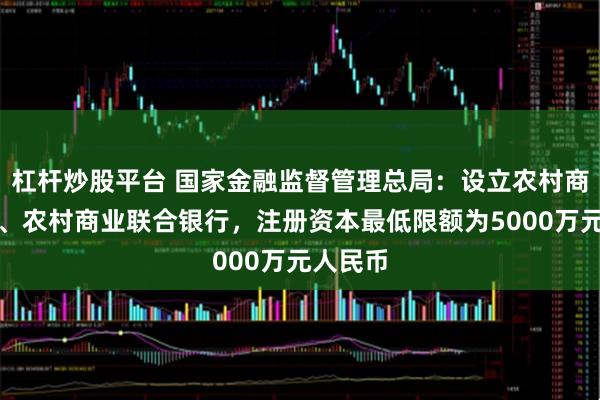 杠杆炒股平台 国家金融监督管理总局：设立农村商业银行、农村商业联合银行，注册资本最低限额为5000万元人民币