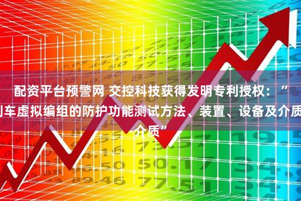 配资平台预警网 交控科技获得发明专利授权：“列车虚拟编组的防护功能测试方法、装置、设备及介质”