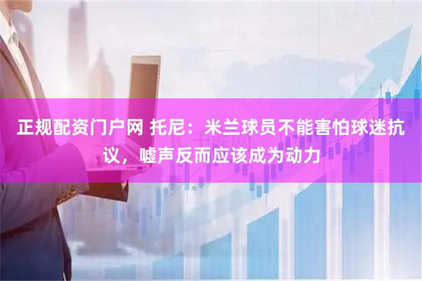 正规配资门户网 托尼:米兰球员不能害怕球迷抗议,嘘声反而应该成为动力