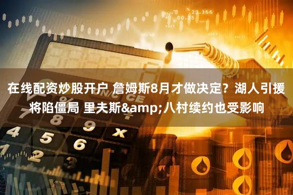 在线配资炒股开户 詹姆斯8月才做决定？湖人引援将陷僵局 里夫斯&八村续约也受影响